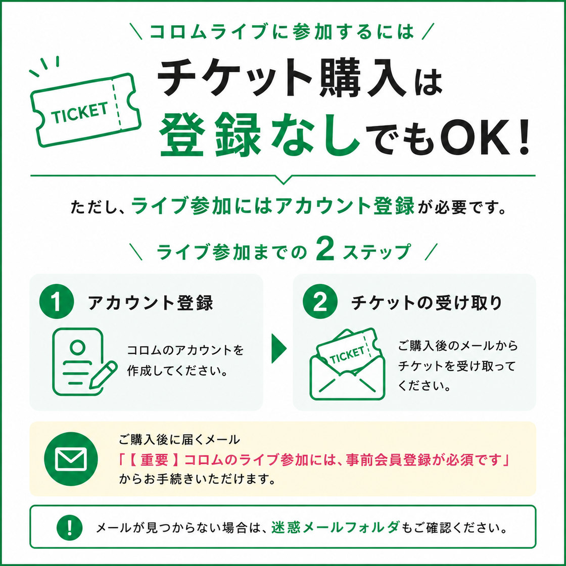 チケット購入は登録なしでもOK。ただし、ライブ参加にはアカウント登録が必要です。ライブ参加までの2ステップ。1 アカウント登録：コロムのアカウントを作成してください。2 チケットの受け取り：ご購入後のメールからチケットを受け取ってください。ご購入後に届くメール「【重要】コロムのライブ参加には、事前会員登録が必須です」からお手続きいただけます。メールが見つからない場合は、迷惑メールフォルダもご確認ください。